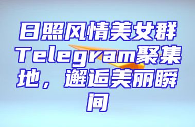 日照风情美女群Telegram聚集地，邂逅美丽瞬间