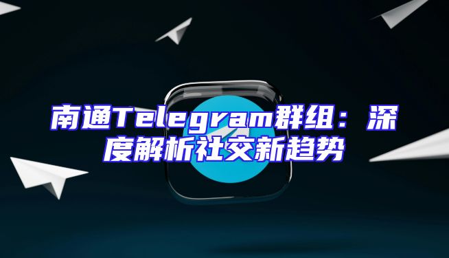 南通Telegram群组：深度解析社交新趋势