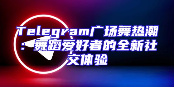 Telegram广场舞热潮：舞蹈爱好者的全新社交体验