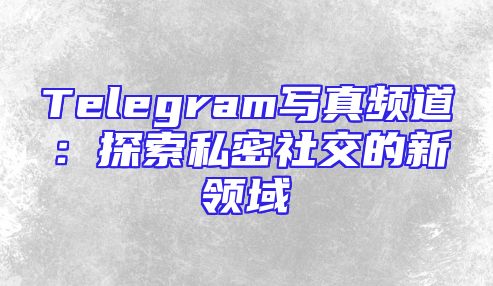 Telegram写真频道：探索私密社交的新领域