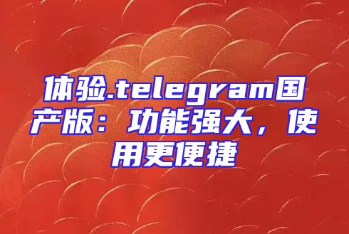 体验.telegram国产版：功能强大，使用更便捷