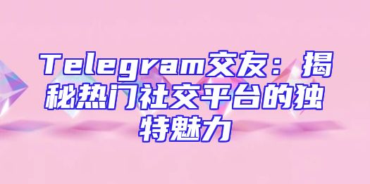 Telegram交友：揭秘热门社交平台的独特魅力