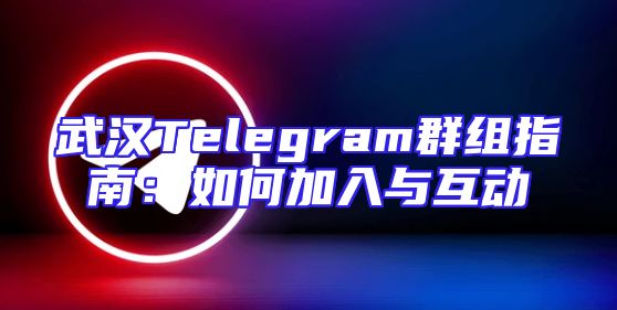 武汉Telegram群组指南：如何加入与互动
