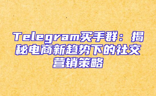 Telegram买手群：揭秘电商新趋势下的社交营销策略