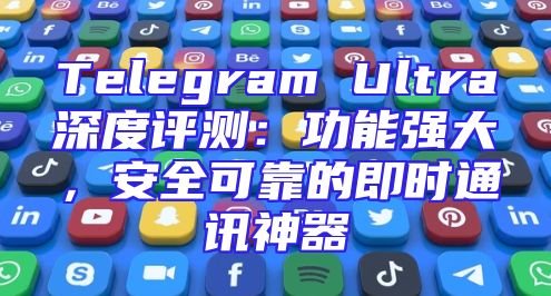 Telegram Ultra深度评测：功能强大，安全可靠的即时通讯神器