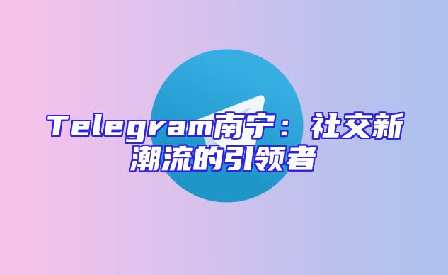 Telegram南宁：社交新潮流的引领者