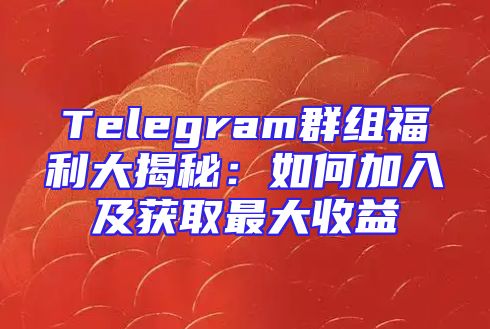 Telegram群组福利大揭秘：如何加入及获取最大收益