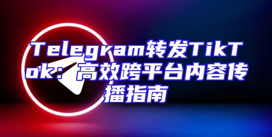 Telegram转发TikTok：高效跨平台内容传播指南