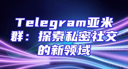 Telegram亚米群：探索私密社交的新领域