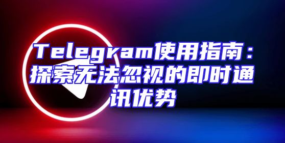 Telegram使用指南：探索无法忽视的即时通讯优势