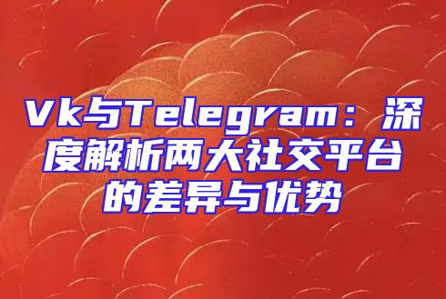 Vk与Telegram：深度解析两大社交平台的差异与优势