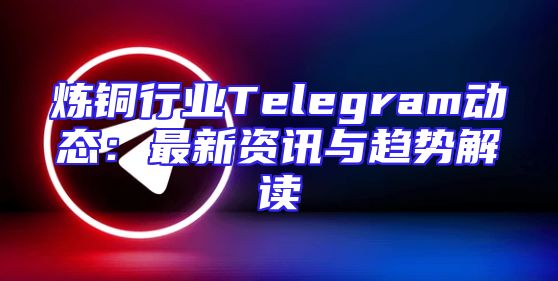 炼铜行业Telegram动态：最新资讯与趋势解读