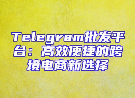 Telegram批发平台：高效便捷的跨境电商新选择